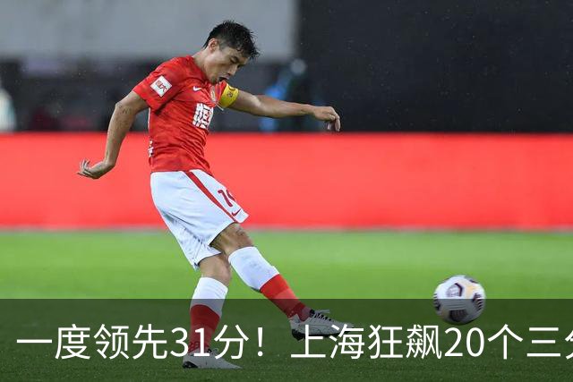 一度领先31分！上海狂飙20个三分打崩广东防线 卢伟末节放水还3-17