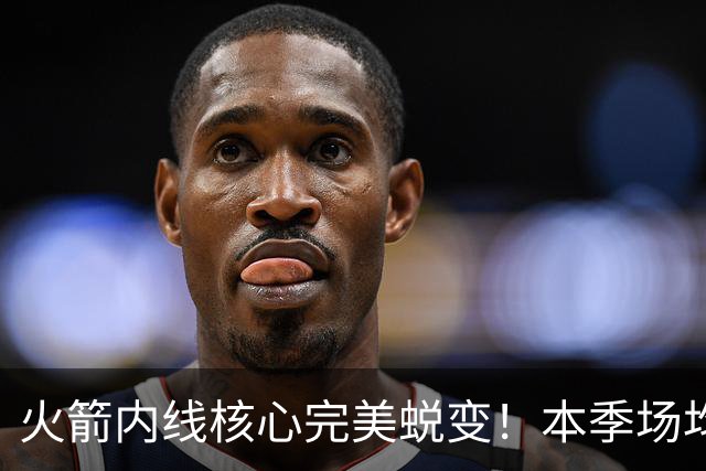 火箭内线核心完美蜕变！本季场均24+9+7予取予求 已成顶级球星