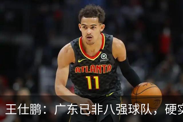 王仕鹏：广东已非八强球队，硬实力不强，本土无人能一场拿30分