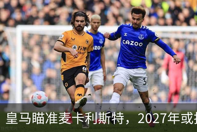 皇马瞄准麦卡利斯特，2027年或抢利物浦核心