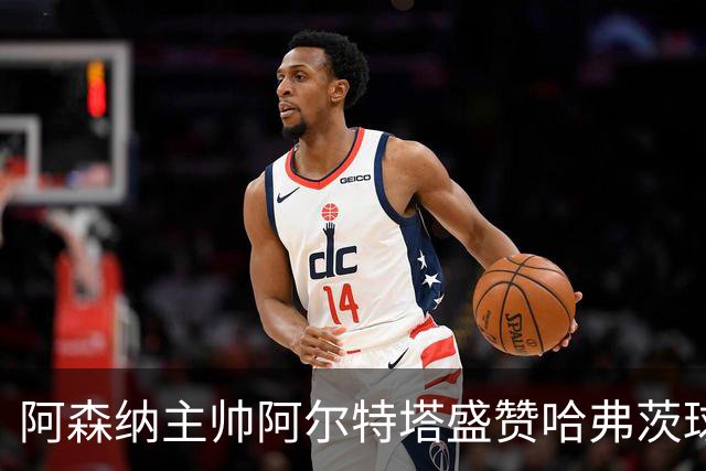 阿森纳主帅阿尔特塔盛赞哈弗茨球商出众：稳定出场，他单赛季能轰 20-25 球