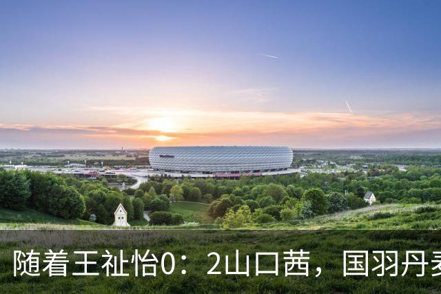 随着王祉怡0：2山口茜，国羽丹麦公开赛三线溃败，仅混双包揽冠亚军！