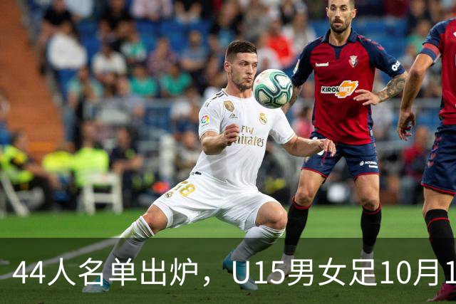 44人名单出炉，U15男女足10月17日启程赴西班牙集训18天