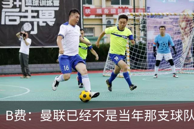 B费：曼联已经不是当年那支球队了，全队都该明白；想夺冠非常难