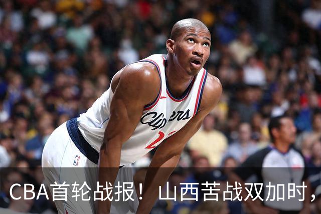 CBA首轮战报！山西苦战双加时，四川告别47连败，青岛状态全无